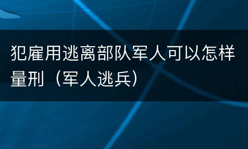犯雇用逃离部队军人可以怎样量刑（军人逃兵）