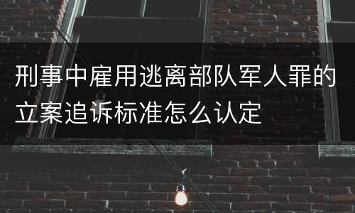 刑事中雇用逃离部队军人罪的立案追诉标准怎么认定