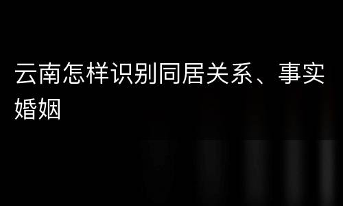 云南怎样识别同居关系、事实婚姻