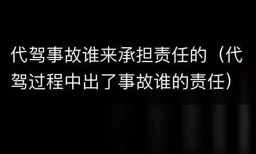 代驾事故谁来承担责任的（代驾过程中出了事故谁的责任）