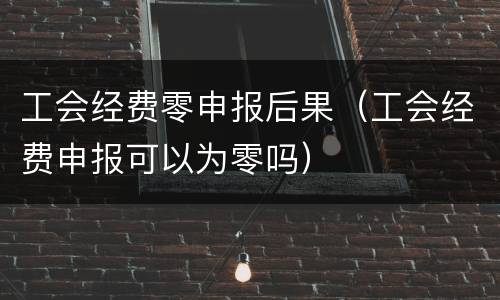 工会经费零申报后果（工会经费申报可以为零吗）