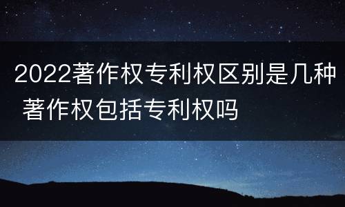 2022著作权专利权区别是几种 著作权包括专利权吗