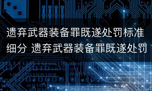遗弃武器装备罪既遂处罚标准细分 遗弃武器装备罪既遂处罚标准细分解读