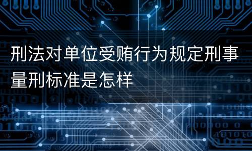 刑法对单位受贿行为规定刑事量刑标准是怎样