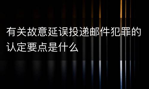 有关故意延误投递邮件犯罪的认定要点是什么