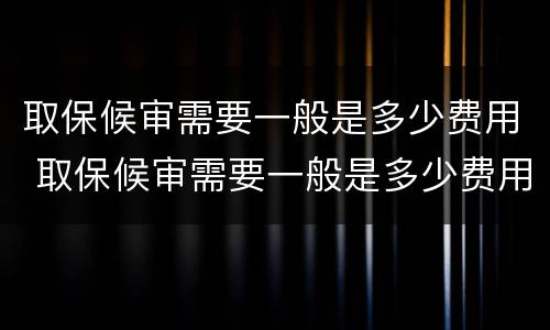 取保候审需要一般是多少费用 取保候审需要一般是多少费用才能办理