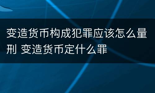 变造货币构成犯罪应该怎么量刑 变造货币定什么罪