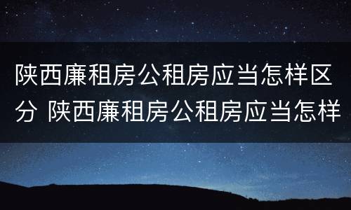 陕西廉租房公租房应当怎样区分 陕西廉租房公租房应当怎样区分等级