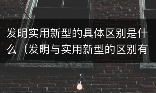 发明实用新型的具体区别是什么（发明与实用新型的区别有哪些）