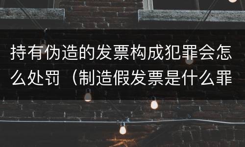 持有伪造的发票构成犯罪会怎么处罚（制造假发票是什么罪名）