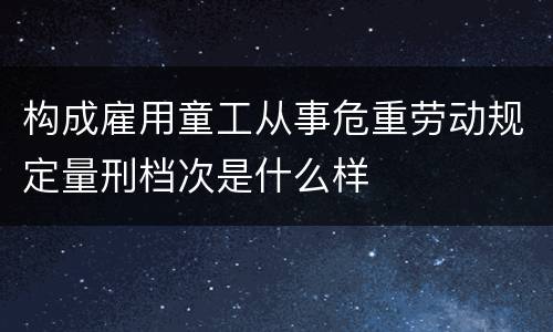构成雇用童工从事危重劳动规定量刑档次是什么样
