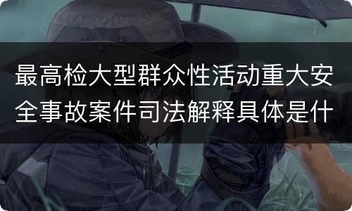 最高检大型群众性活动重大安全事故案件司法解释具体是什么重要规定