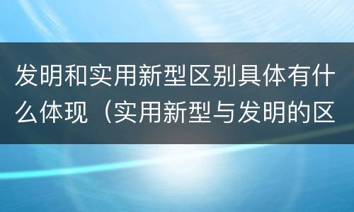 发明和实用新型区别具体有什么体现（实用新型与发明的区别有哪些）