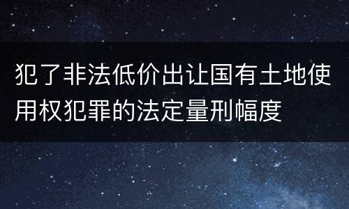 犯了非法低价出让国有土地使用权犯罪的法定量刑幅度