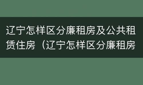 辽宁怎样区分廉租房及公共租赁住房（辽宁怎样区分廉租房及公共租赁住房和住宅）