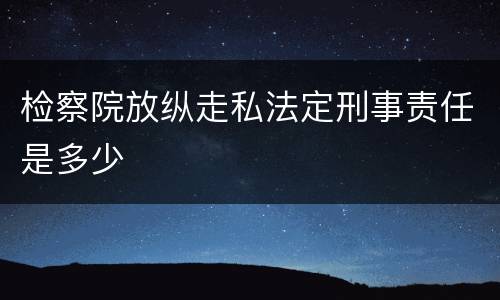 检察院放纵走私法定刑事责任是多少