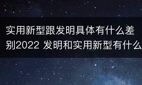 实用新型跟发明具体有什么差别2022 发明和实用新型有什么区别