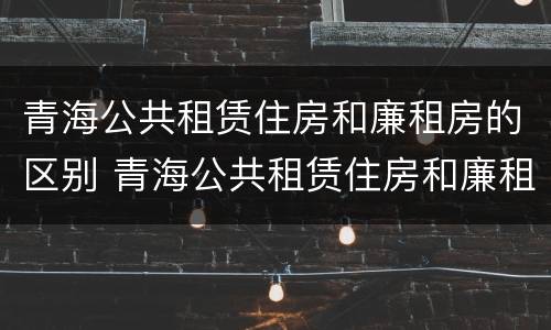 青海公共租赁住房和廉租房的区别 青海公共租赁住房和廉租房的区别是什么