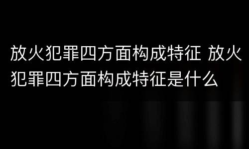 放火犯罪四方面构成特征 放火犯罪四方面构成特征是什么