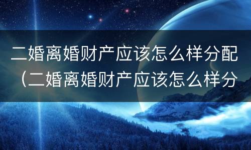 二婚离婚财产应该怎么样分配（二婚离婚财产应该怎么样分配好）