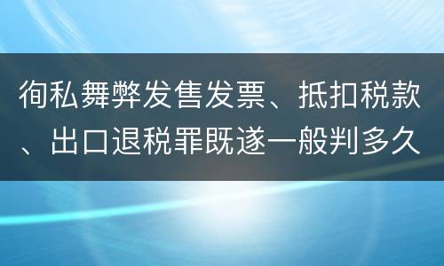 徇私舞弊发售发票、抵扣税款、出口退税罪既遂一般判多久