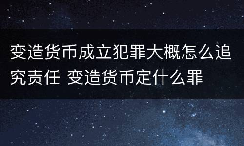 变造货币成立犯罪大概怎么追究责任 变造货币定什么罪