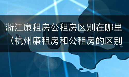 浙江廉租房公租房区别在哪里（杭州廉租房和公租房的区别）