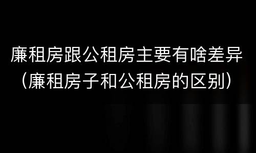 廉租房跟公租房主要有啥差异（廉租房子和公租房的区别）