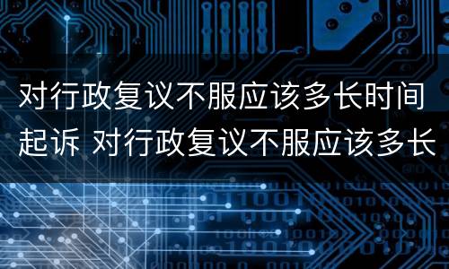 对行政复议不服应该多长时间起诉 对行政复议不服应该多长时间起诉呢