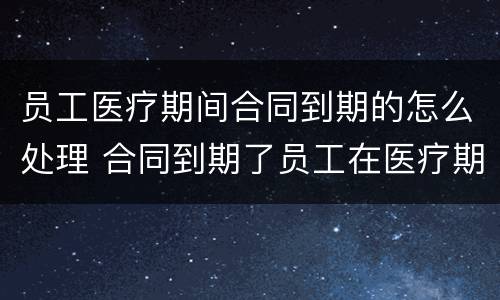 员工医疗期间合同到期的怎么处理 合同到期了员工在医疗期怎么办