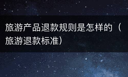 旅游产品退款规则是怎样的（旅游退款标准）