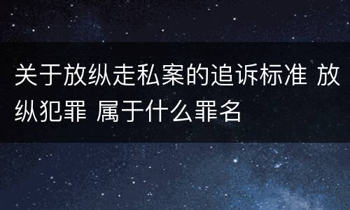 关于放纵走私案的追诉标准 放纵犯罪 属于什么罪名