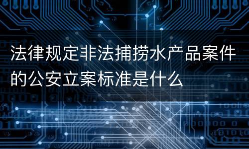 法律规定非法捕捞水产品案件的公安立案标准是什么