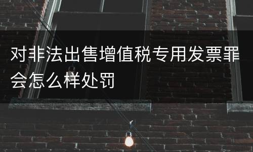 对非法出售增值税专用发票罪会怎么样处罚