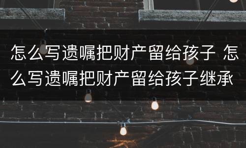怎么写遗嘱把财产留给孩子 怎么写遗嘱把财产留给孩子继承