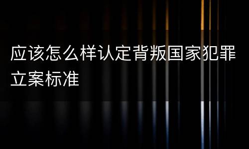 应该怎么样认定背叛国家犯罪立案标准