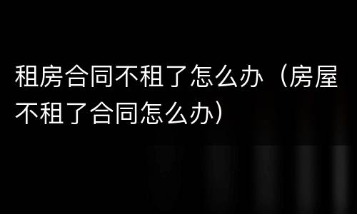 租房合同不租了怎么办（房屋不租了合同怎么办）