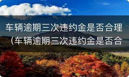 车辆逾期三次违约金是否合理（车辆逾期三次违约金是否合理一点）