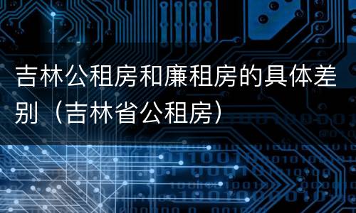 吉林公租房和廉租房的具体差别（吉林省公租房）