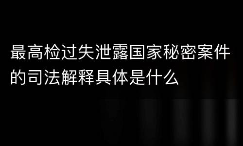 最高检过失泄露国家秘密案件的司法解释具体是什么