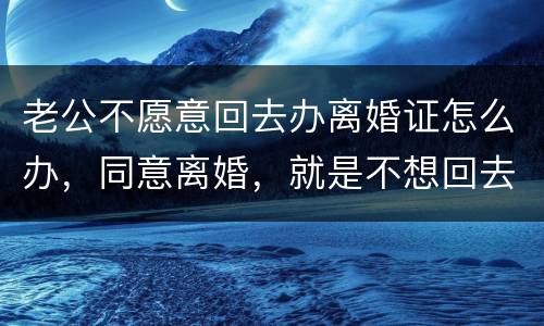 老公不愿意回去办离婚证怎么办，同意离婚，就是不想回去，该怎么办