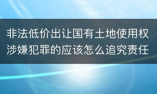 非法低价出让国有土地使用权涉嫌犯罪的应该怎么追究责任
