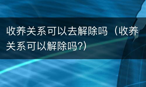 收养关系可以去解除吗（收养关系可以解除吗?）