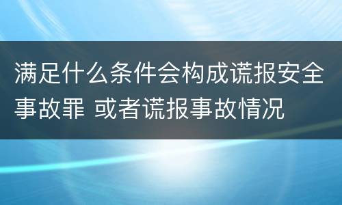 满足什么条件会构成谎报安全事故罪 或者谎报事故情况