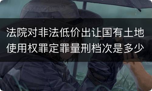 法院对非法低价出让国有土地使用权罪定罪量刑档次是多少