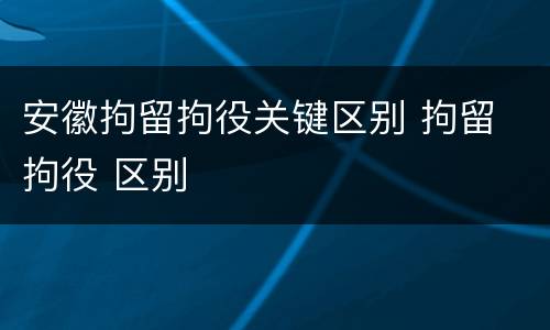 安徽拘留拘役关键区别 拘留 拘役 区别
