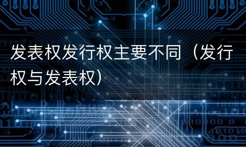 发表权发行权主要不同（发行权与发表权）