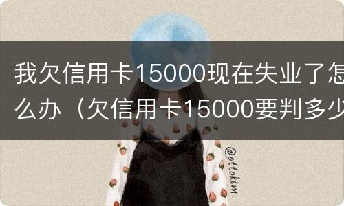 我欠信用卡15000现在失业了怎么办（欠信用卡15000要判多少年）