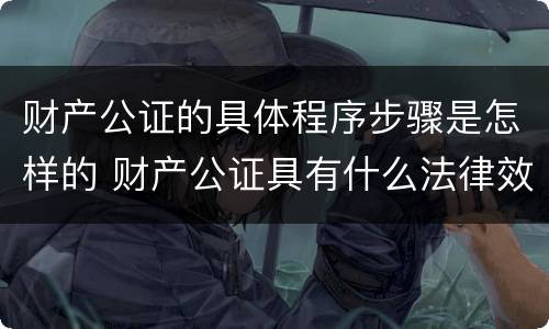 财产公证的具体程序步骤是怎样的 财产公证具有什么法律效力