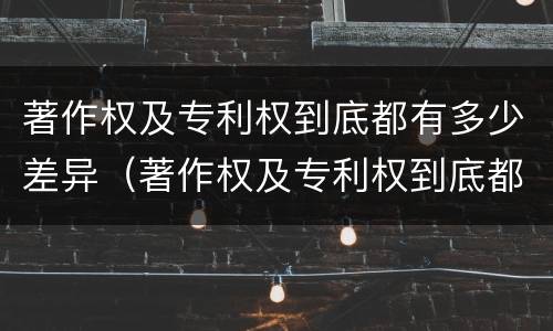 著作权及专利权到底都有多少差异（著作权及专利权到底都有多少差异呢）